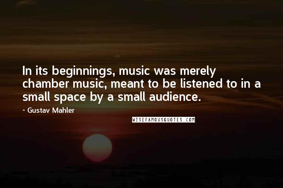 Gustav Mahler Quotes: In its beginnings, music was merely chamber music, meant to be listened to in a small space by a small audience.