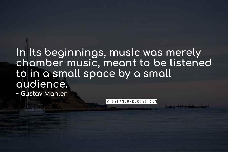 Gustav Mahler Quotes: In its beginnings, music was merely chamber music, meant to be listened to in a small space by a small audience.