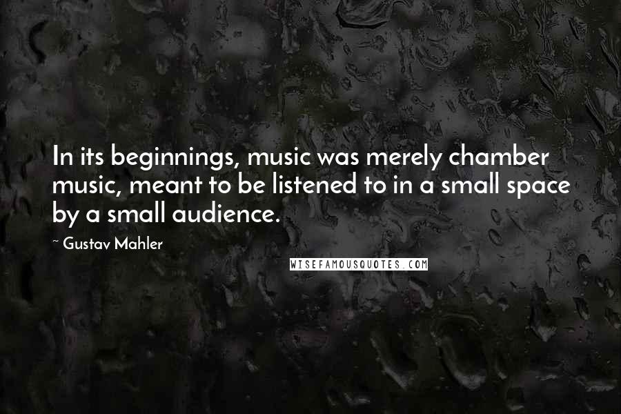 Gustav Mahler Quotes: In its beginnings, music was merely chamber music, meant to be listened to in a small space by a small audience.