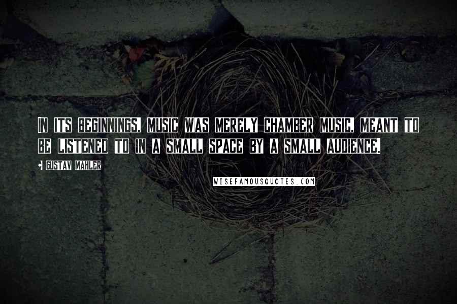 Gustav Mahler Quotes: In its beginnings, music was merely chamber music, meant to be listened to in a small space by a small audience.