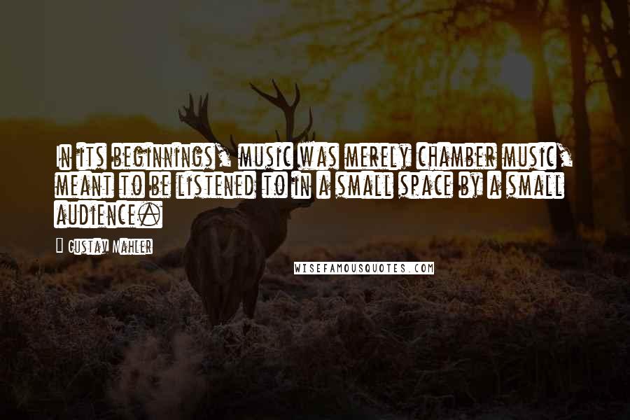 Gustav Mahler Quotes: In its beginnings, music was merely chamber music, meant to be listened to in a small space by a small audience.