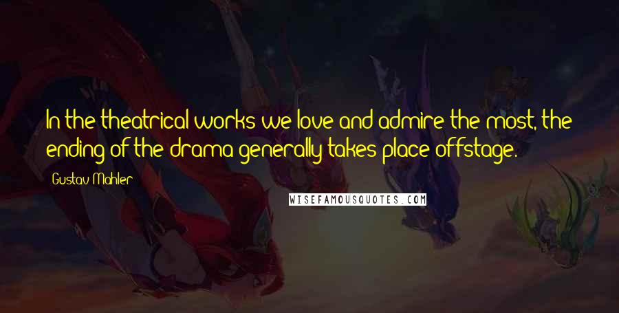 Gustav Mahler Quotes: In the theatrical works we love and admire the most, the ending of the drama generally takes place offstage.