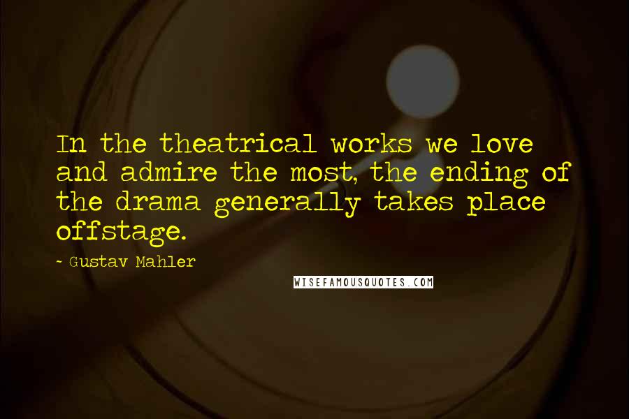 Gustav Mahler Quotes: In the theatrical works we love and admire the most, the ending of the drama generally takes place offstage.