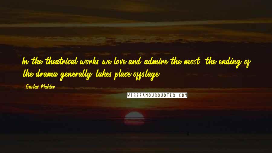 Gustav Mahler Quotes: In the theatrical works we love and admire the most, the ending of the drama generally takes place offstage.