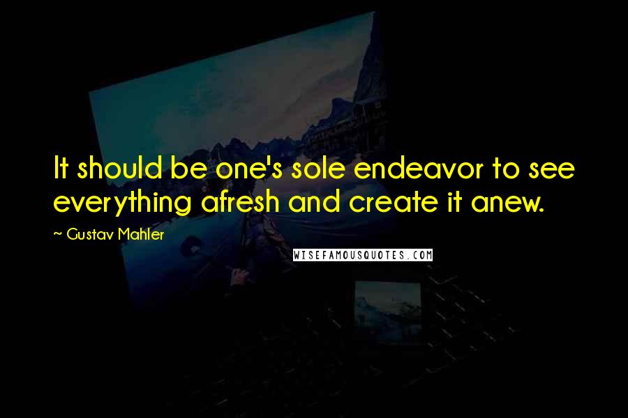 Gustav Mahler Quotes: It should be one's sole endeavor to see everything afresh and create it anew.