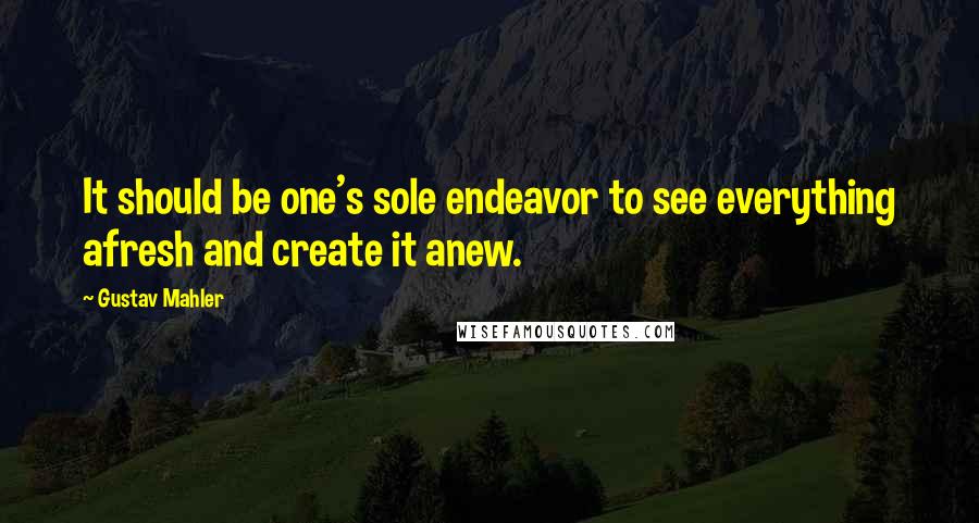 Gustav Mahler Quotes: It should be one's sole endeavor to see everything afresh and create it anew.