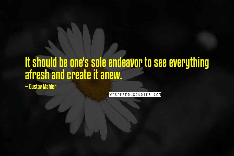 Gustav Mahler Quotes: It should be one's sole endeavor to see everything afresh and create it anew.