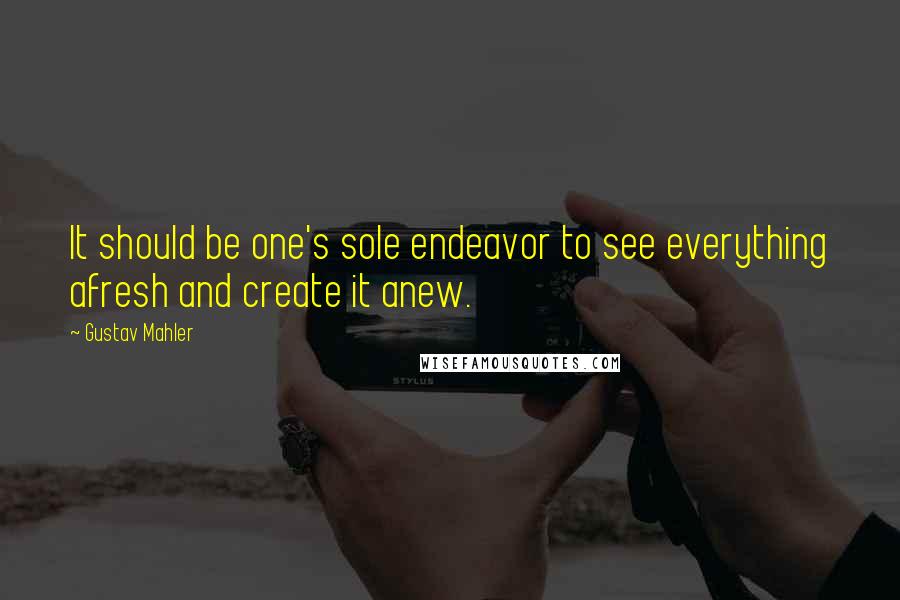 Gustav Mahler Quotes: It should be one's sole endeavor to see everything afresh and create it anew.