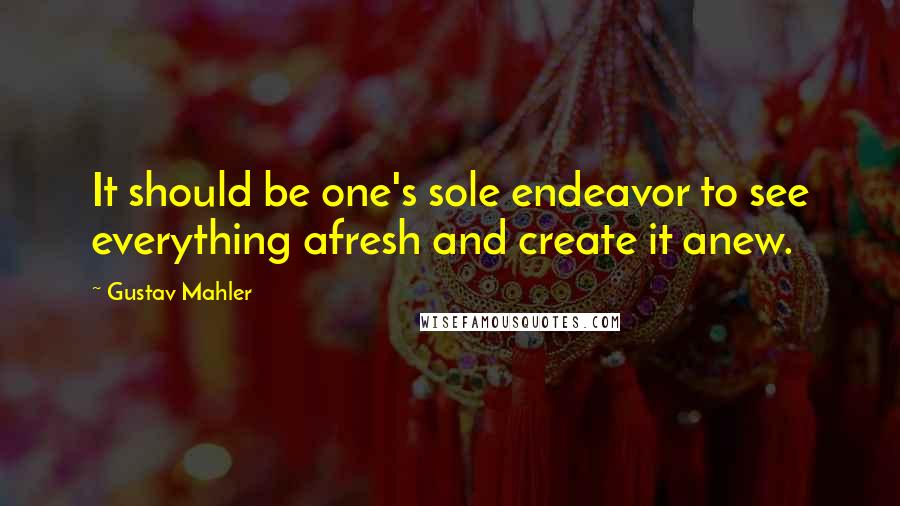 Gustav Mahler Quotes: It should be one's sole endeavor to see everything afresh and create it anew.