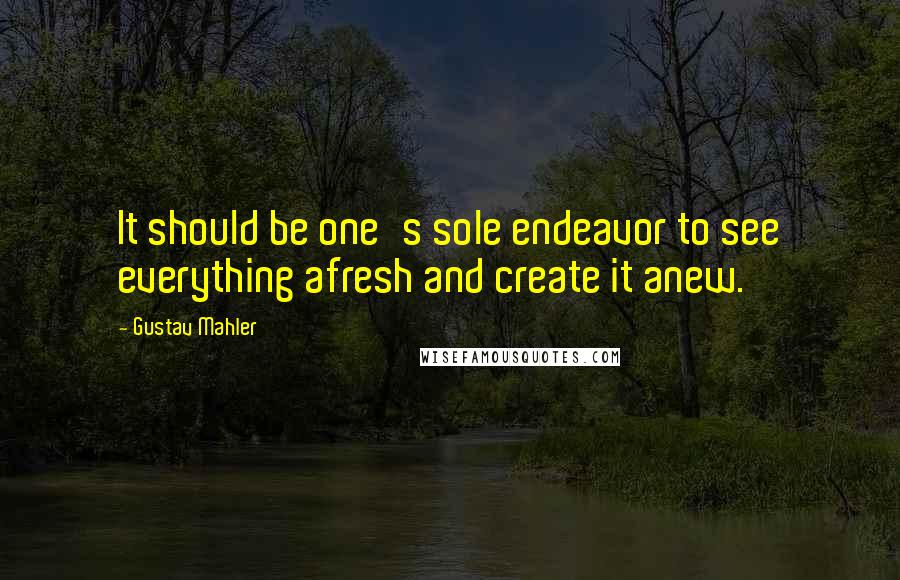 Gustav Mahler Quotes: It should be one's sole endeavor to see everything afresh and create it anew.