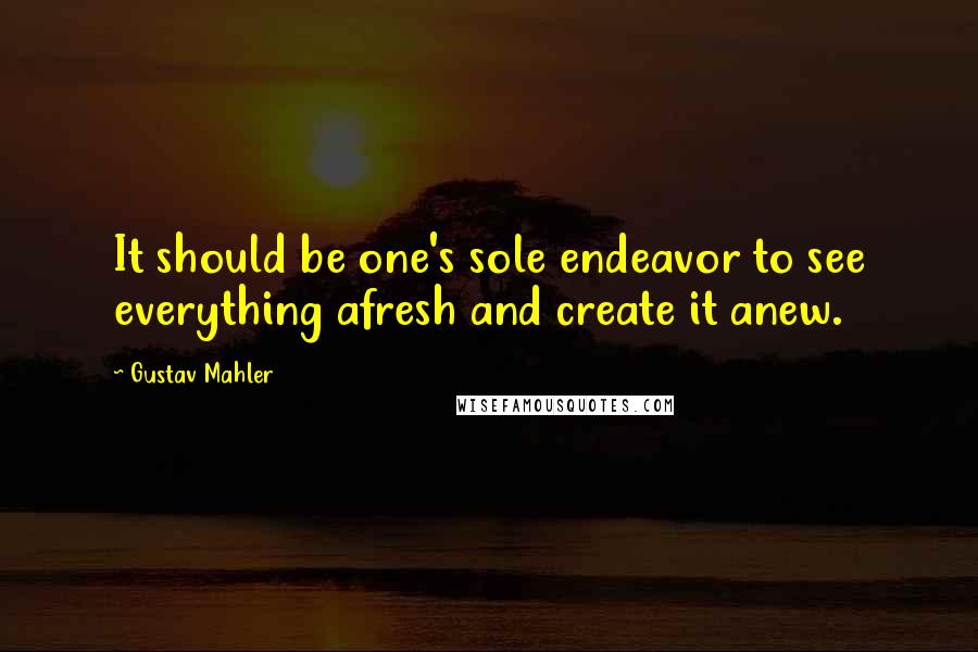 Gustav Mahler Quotes: It should be one's sole endeavor to see everything afresh and create it anew.