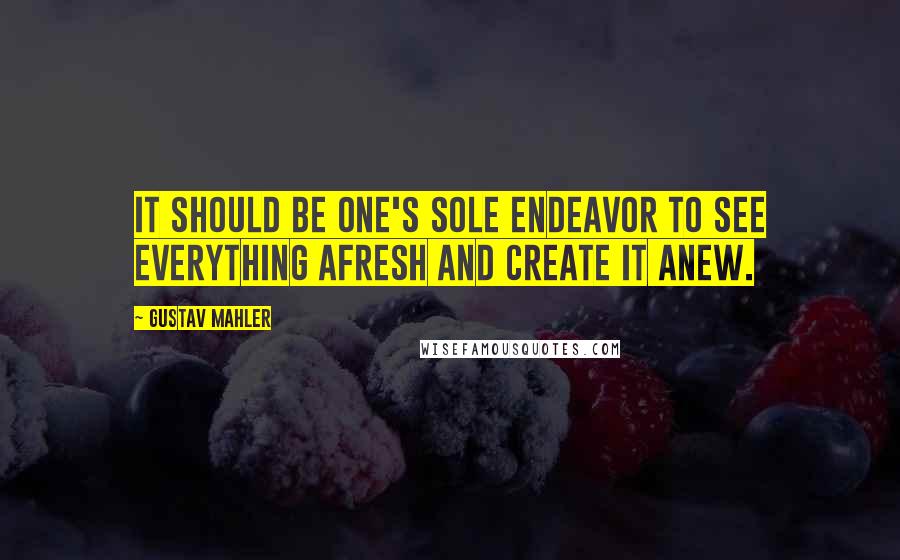 Gustav Mahler Quotes: It should be one's sole endeavor to see everything afresh and create it anew.