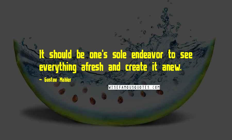 Gustav Mahler Quotes: It should be one's sole endeavor to see everything afresh and create it anew.