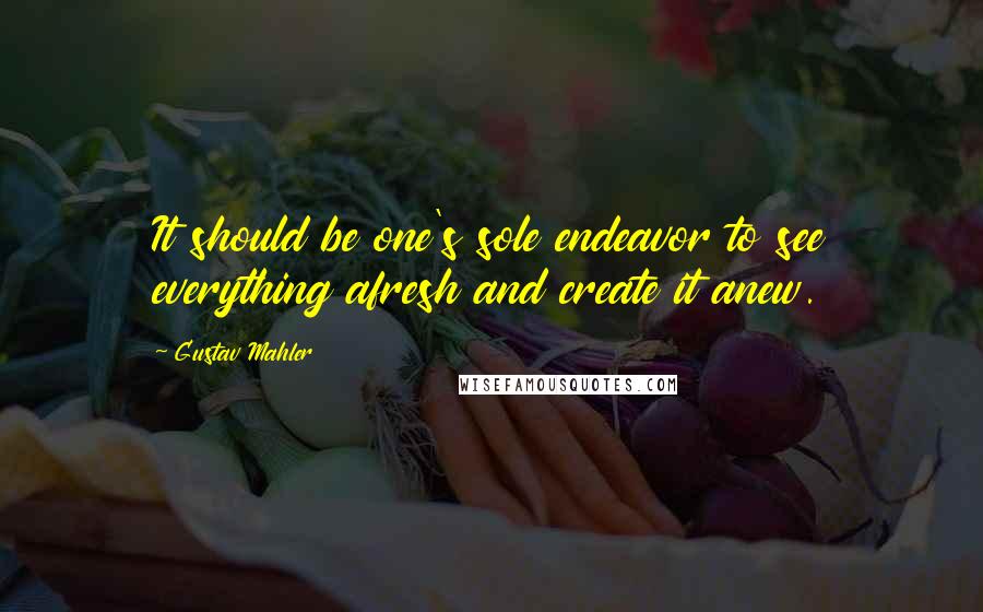 Gustav Mahler Quotes: It should be one's sole endeavor to see everything afresh and create it anew.