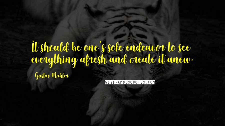 Gustav Mahler Quotes: It should be one's sole endeavor to see everything afresh and create it anew.