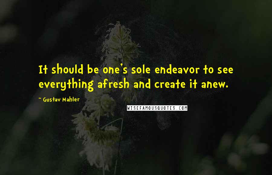 Gustav Mahler Quotes: It should be one's sole endeavor to see everything afresh and create it anew.