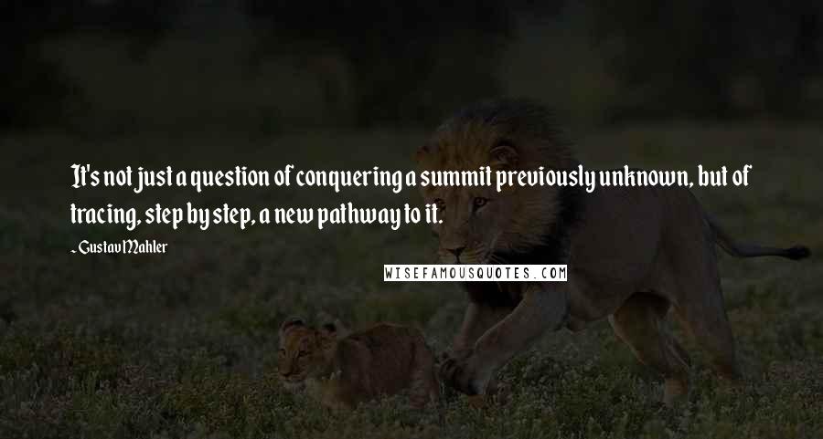 Gustav Mahler Quotes: It's not just a question of conquering a summit previously unknown, but of tracing, step by step, a new pathway to it.