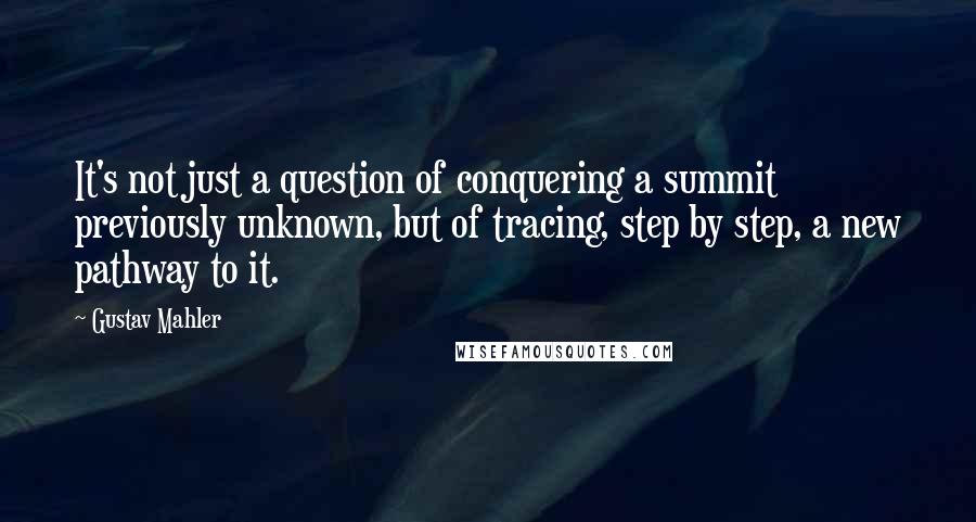 Gustav Mahler Quotes: It's not just a question of conquering a summit previously unknown, but of tracing, step by step, a new pathway to it.