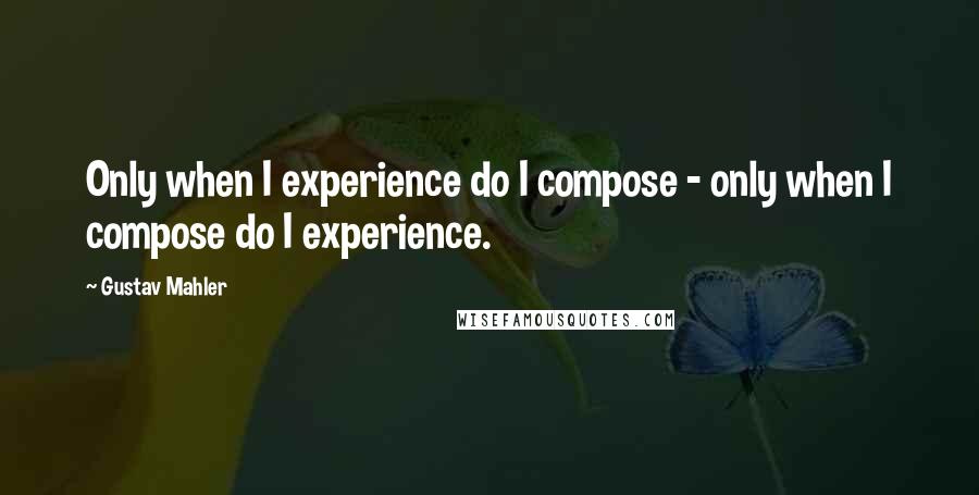 Gustav Mahler Quotes: Only when I experience do I compose - only when I compose do I experience.