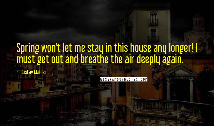 Gustav Mahler Quotes: Spring won't let me stay in this house any longer! I must get out and breathe the air deeply again.