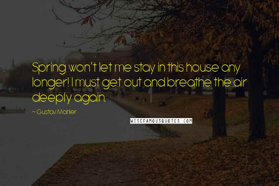 Gustav Mahler Quotes: Spring won't let me stay in this house any longer! I must get out and breathe the air deeply again.