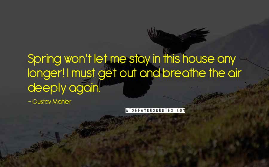 Gustav Mahler Quotes: Spring won't let me stay in this house any longer! I must get out and breathe the air deeply again.