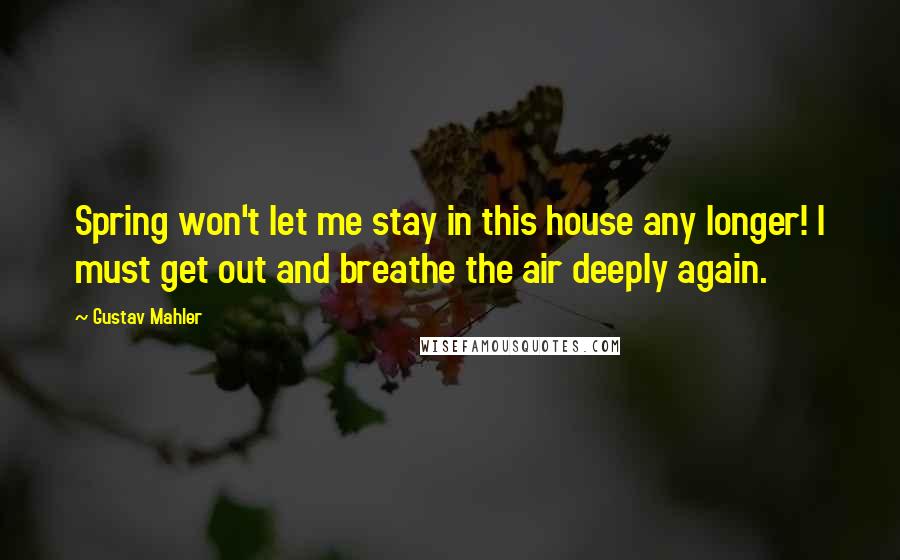 Gustav Mahler Quotes: Spring won't let me stay in this house any longer! I must get out and breathe the air deeply again.