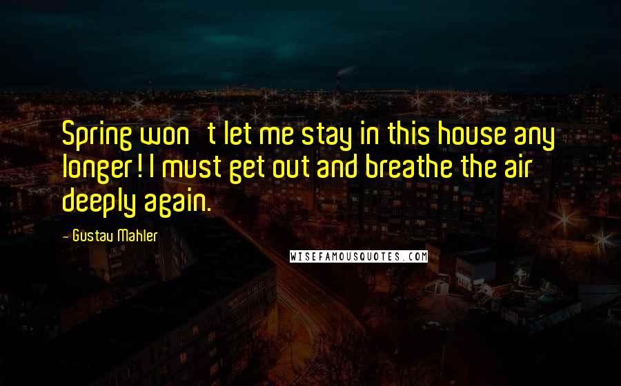 Gustav Mahler Quotes: Spring won't let me stay in this house any longer! I must get out and breathe the air deeply again.