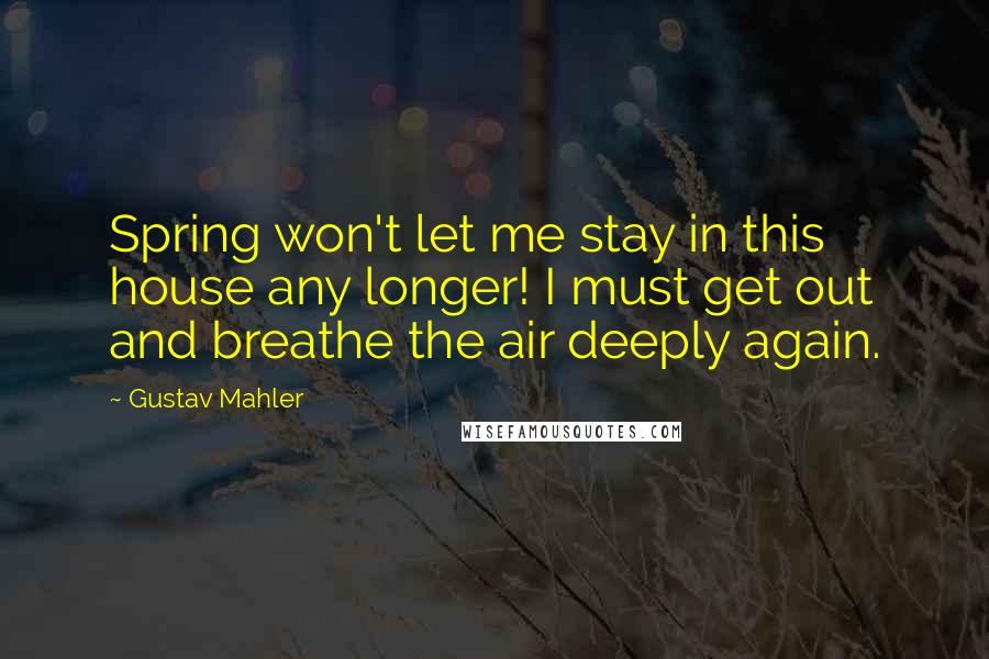 Gustav Mahler Quotes: Spring won't let me stay in this house any longer! I must get out and breathe the air deeply again.