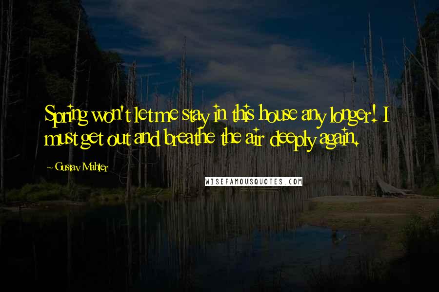 Gustav Mahler Quotes: Spring won't let me stay in this house any longer! I must get out and breathe the air deeply again.