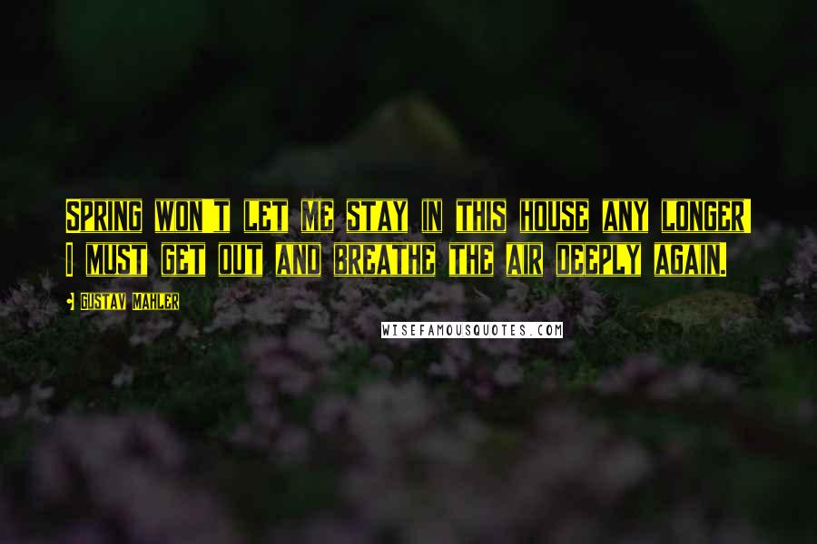 Gustav Mahler Quotes: Spring won't let me stay in this house any longer! I must get out and breathe the air deeply again.