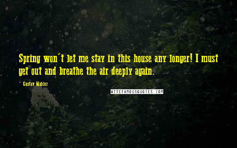 Gustav Mahler Quotes: Spring won't let me stay in this house any longer! I must get out and breathe the air deeply again.