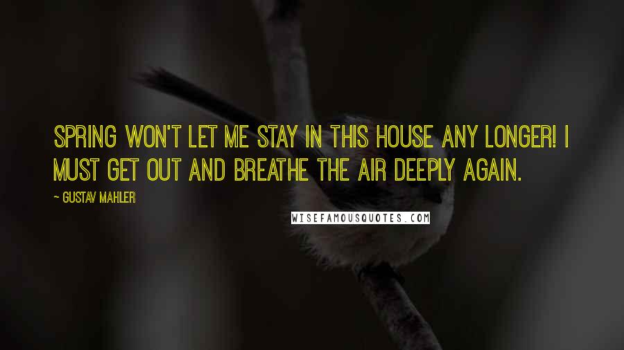 Gustav Mahler Quotes: Spring won't let me stay in this house any longer! I must get out and breathe the air deeply again.