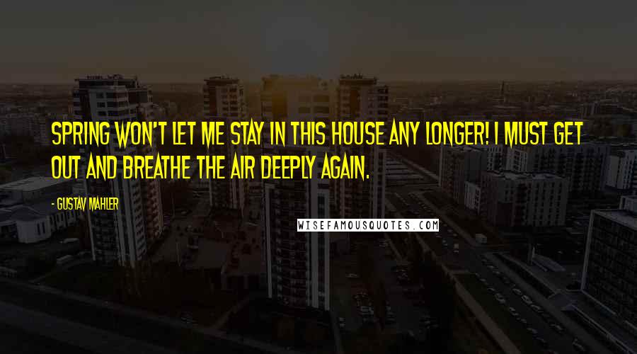 Gustav Mahler Quotes: Spring won't let me stay in this house any longer! I must get out and breathe the air deeply again.