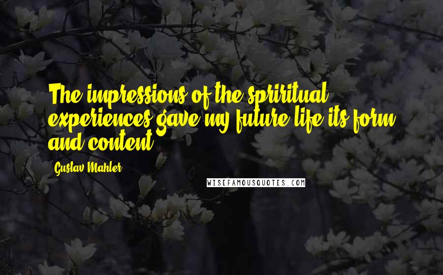 Gustav Mahler Quotes: The impressions of the spriritual experiences gave my future life its form and content.