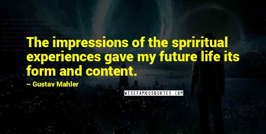 Gustav Mahler Quotes: The impressions of the spriritual experiences gave my future life its form and content.