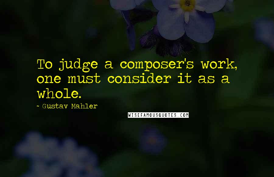 Gustav Mahler Quotes: To judge a composer's work, one must consider it as a whole.