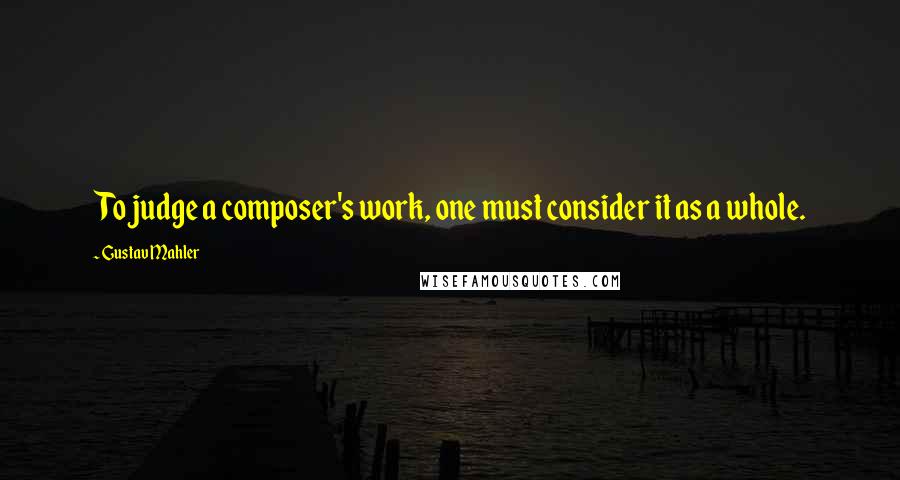 Gustav Mahler Quotes: To judge a composer's work, one must consider it as a whole.