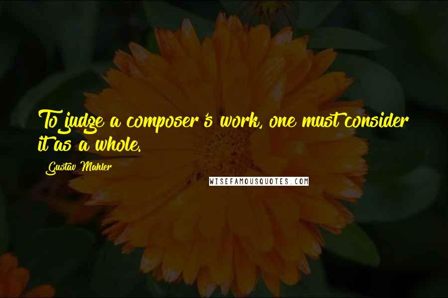 Gustav Mahler Quotes: To judge a composer's work, one must consider it as a whole.