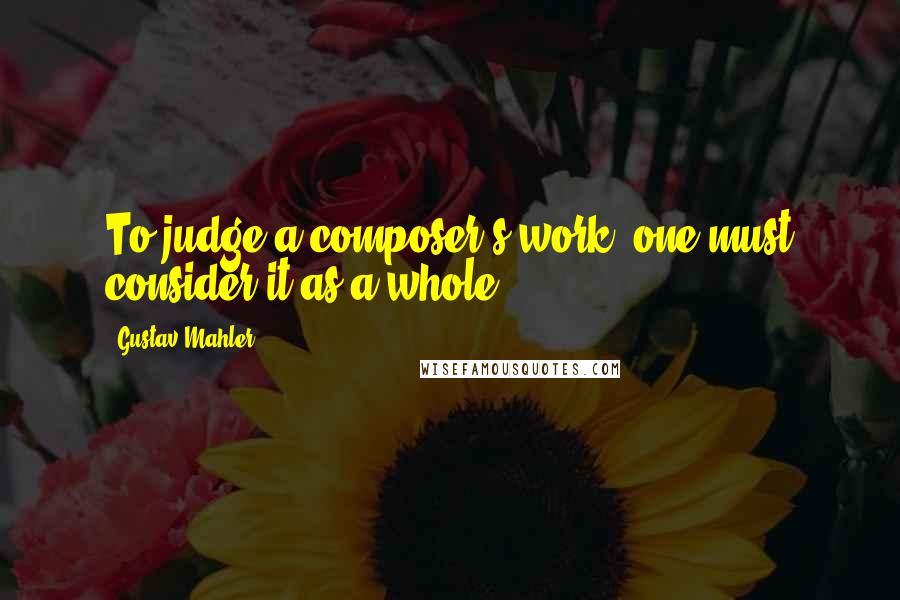 Gustav Mahler Quotes: To judge a composer's work, one must consider it as a whole.