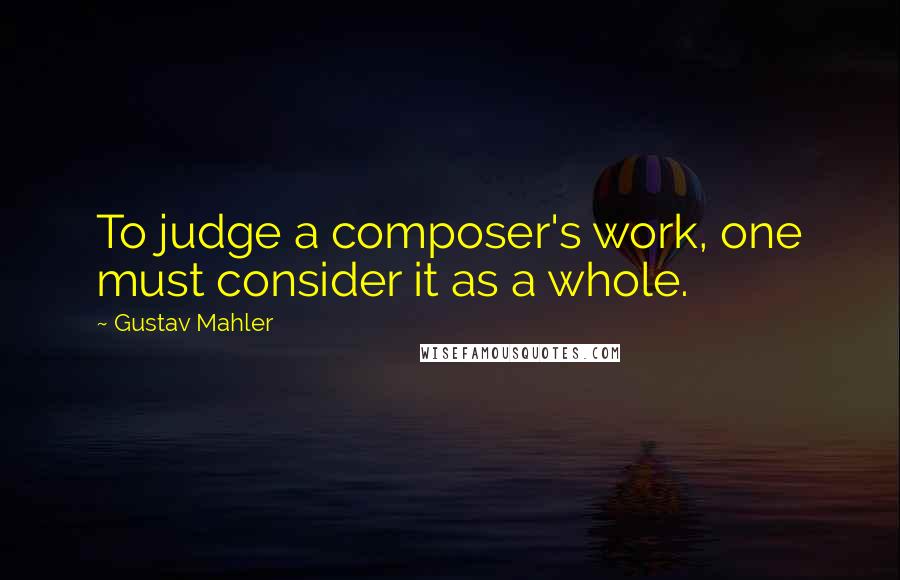 Gustav Mahler Quotes: To judge a composer's work, one must consider it as a whole.