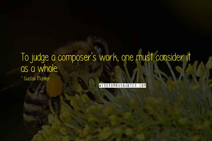 Gustav Mahler Quotes: To judge a composer's work, one must consider it as a whole.