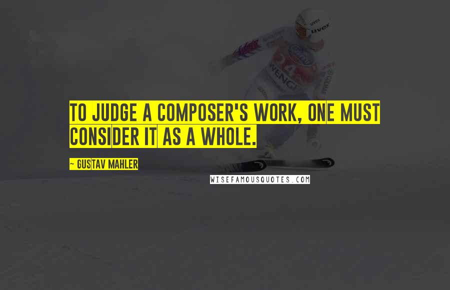 Gustav Mahler Quotes: To judge a composer's work, one must consider it as a whole.