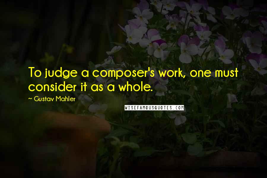 Gustav Mahler Quotes: To judge a composer's work, one must consider it as a whole.
