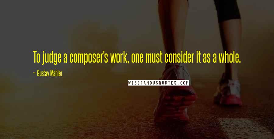 Gustav Mahler Quotes: To judge a composer's work, one must consider it as a whole.