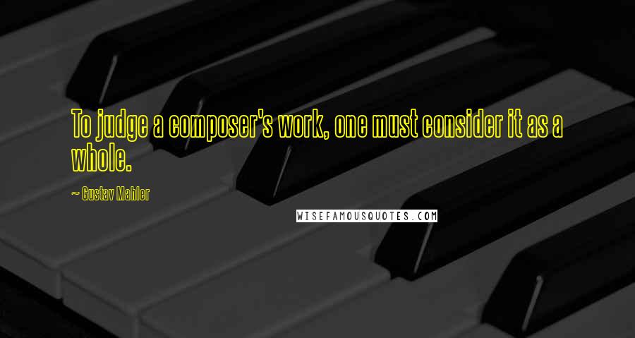 Gustav Mahler Quotes: To judge a composer's work, one must consider it as a whole.