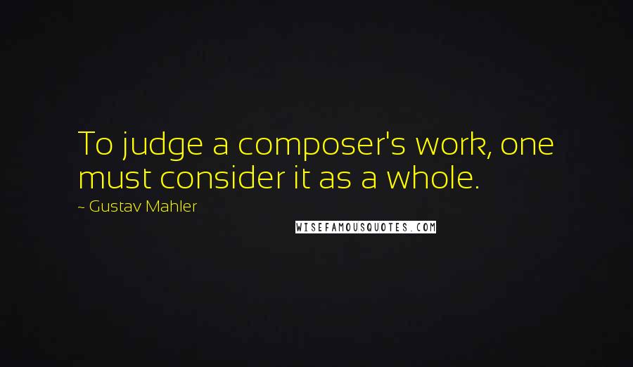 Gustav Mahler Quotes: To judge a composer's work, one must consider it as a whole.