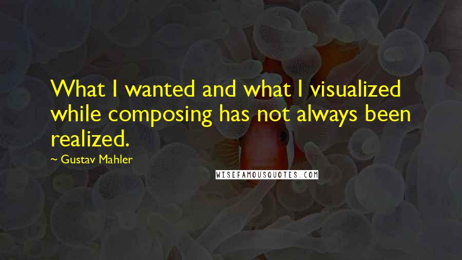 Gustav Mahler Quotes: What I wanted and what I visualized while composing has not always been realized.