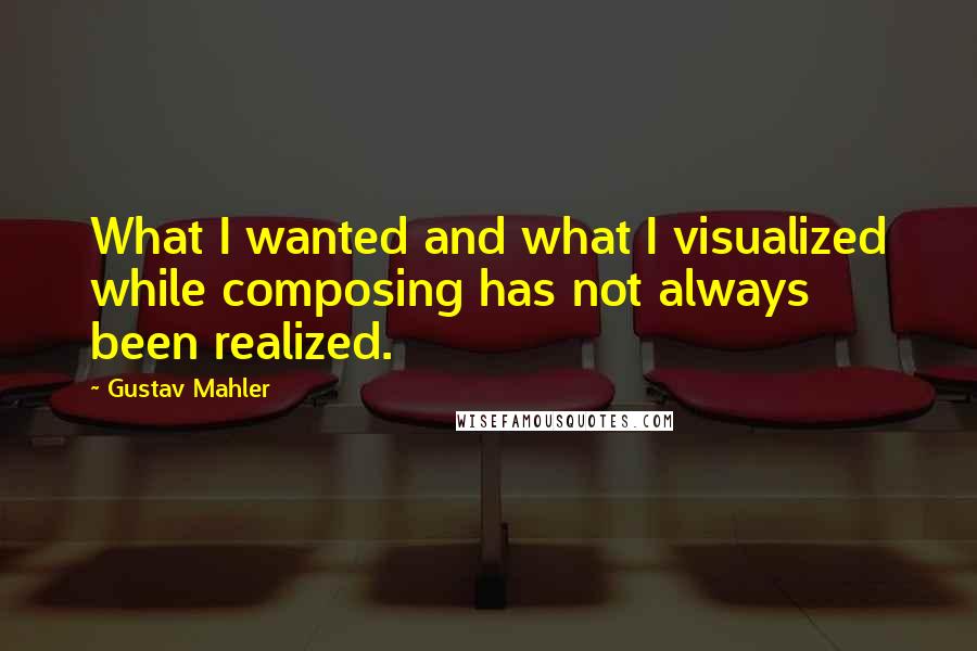 Gustav Mahler Quotes: What I wanted and what I visualized while composing has not always been realized.