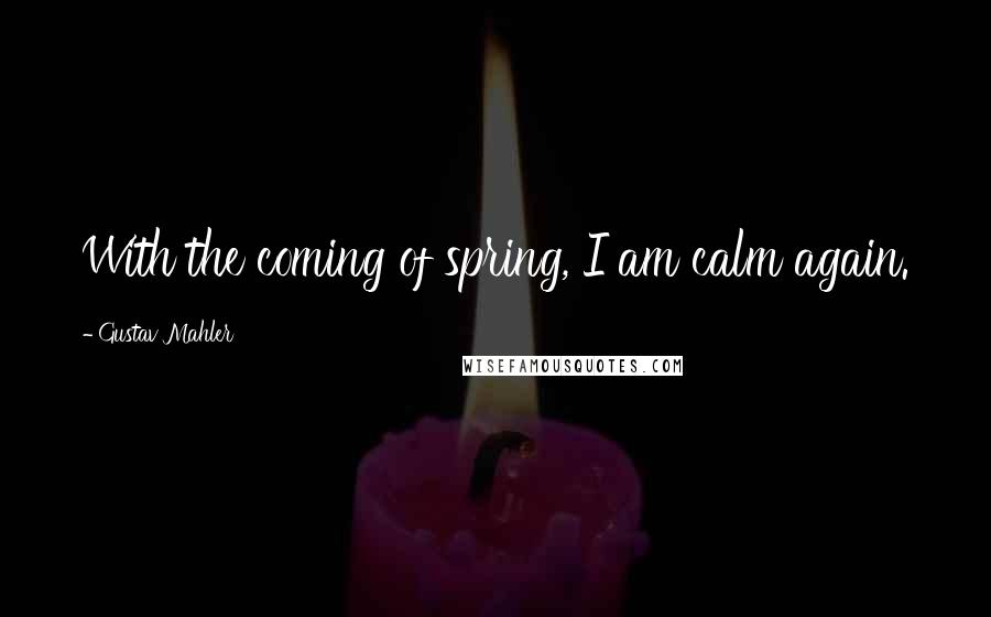 Gustav Mahler Quotes: With the coming of spring, I am calm again.